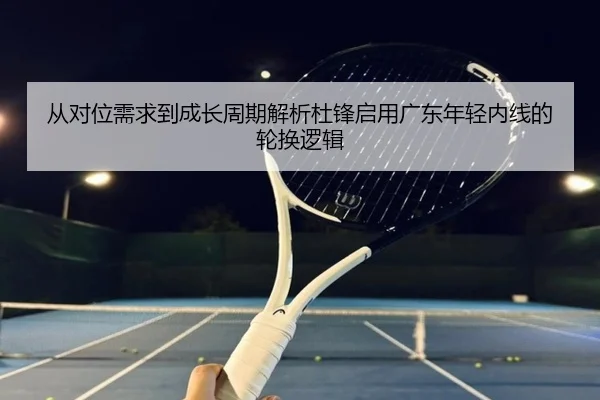 从对位需求到成长周期解析杜锋启用广东年轻内线的轮换逻辑
